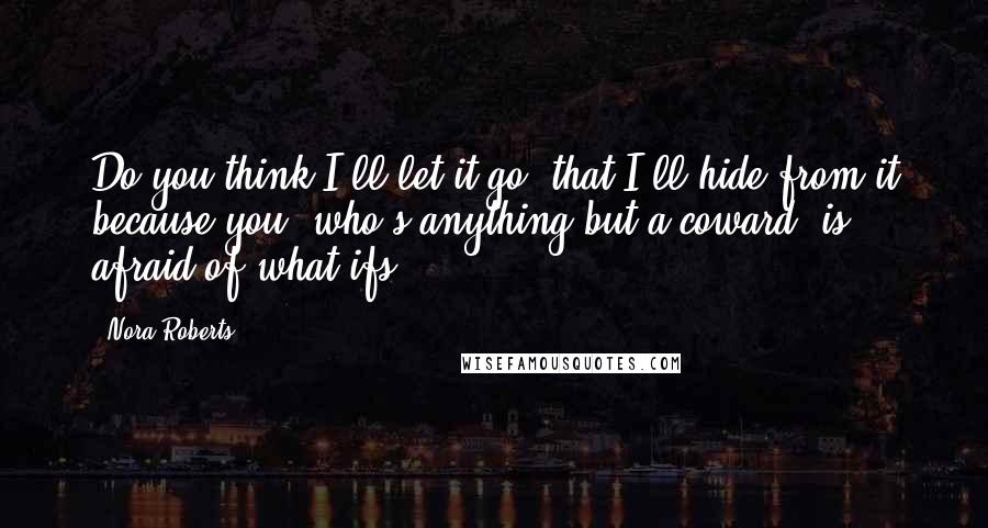 Nora Roberts Quotes: Do you think I'll let it go, that I'll hide from it because you, who's anything but a coward, is afraid of what ifs?