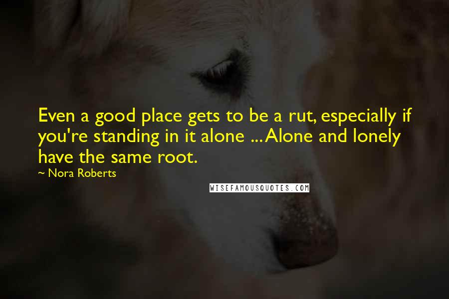 Nora Roberts Quotes: Even a good place gets to be a rut, especially if you're standing in it alone ... Alone and lonely have the same root.