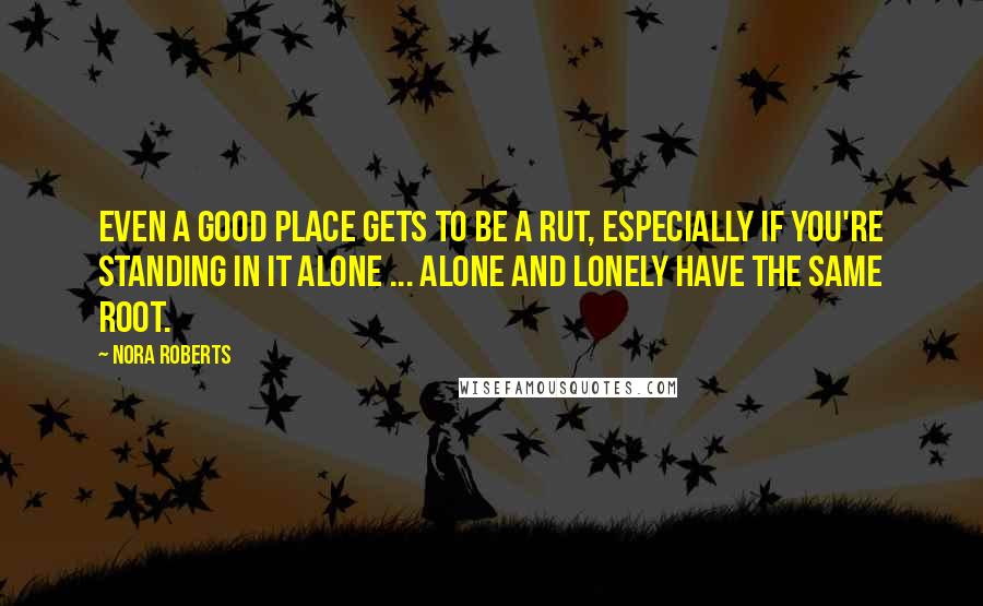 Nora Roberts Quotes: Even a good place gets to be a rut, especially if you're standing in it alone ... Alone and lonely have the same root.