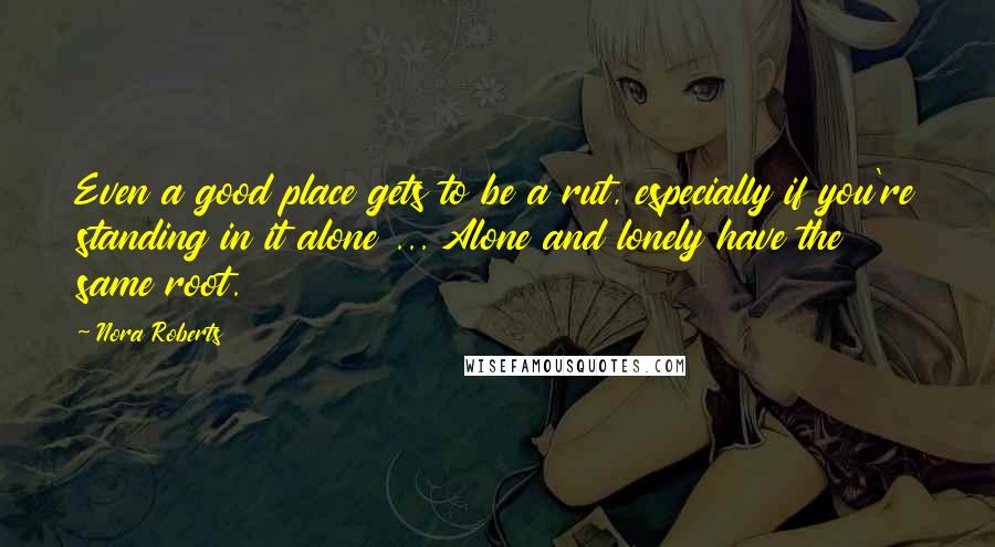 Nora Roberts Quotes: Even a good place gets to be a rut, especially if you're standing in it alone ... Alone and lonely have the same root.