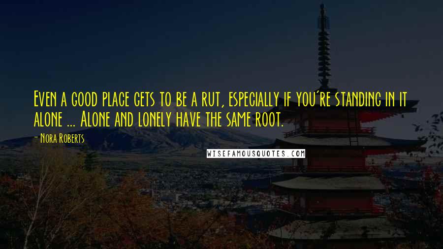 Nora Roberts Quotes: Even a good place gets to be a rut, especially if you're standing in it alone ... Alone and lonely have the same root.