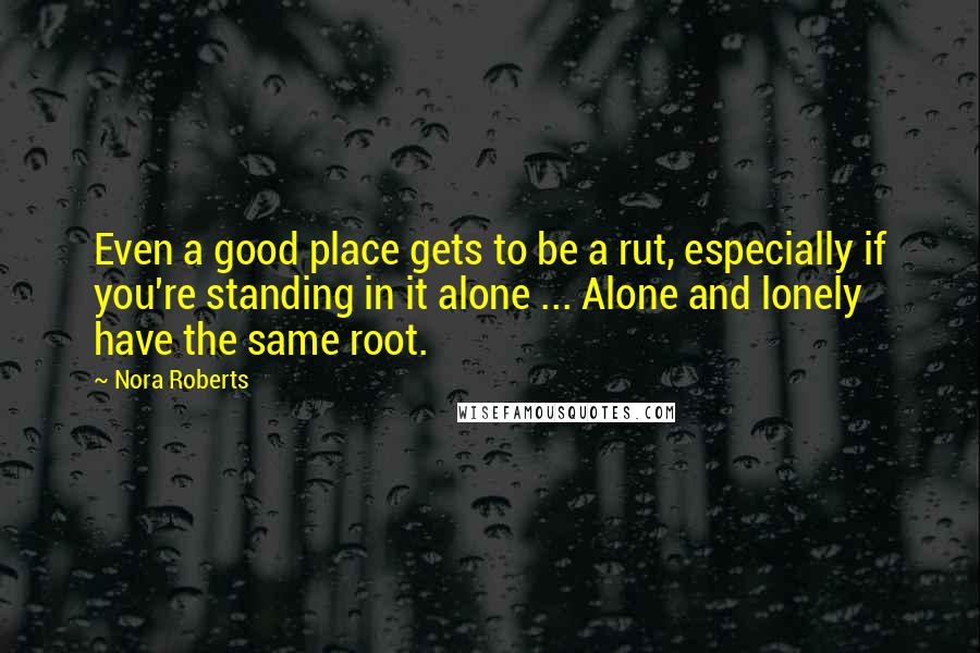 Nora Roberts Quotes: Even a good place gets to be a rut, especially if you're standing in it alone ... Alone and lonely have the same root.