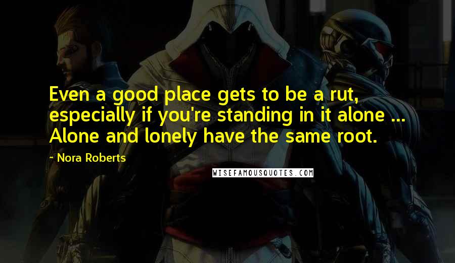 Nora Roberts Quotes: Even a good place gets to be a rut, especially if you're standing in it alone ... Alone and lonely have the same root.