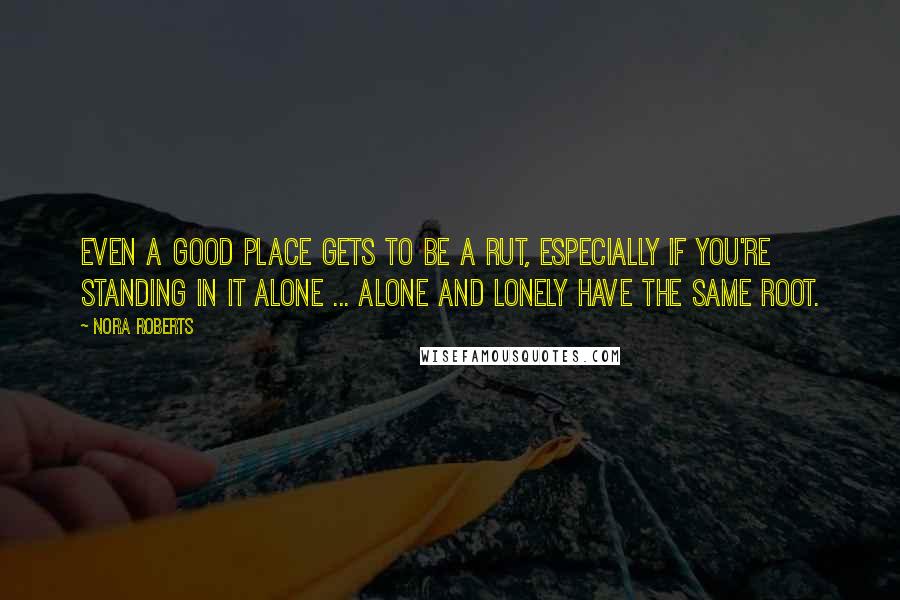 Nora Roberts Quotes: Even a good place gets to be a rut, especially if you're standing in it alone ... Alone and lonely have the same root.