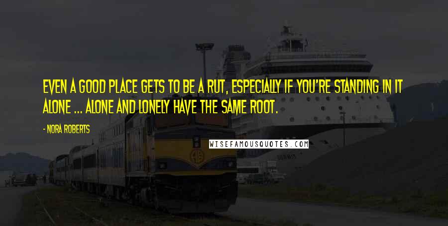 Nora Roberts Quotes: Even a good place gets to be a rut, especially if you're standing in it alone ... Alone and lonely have the same root.