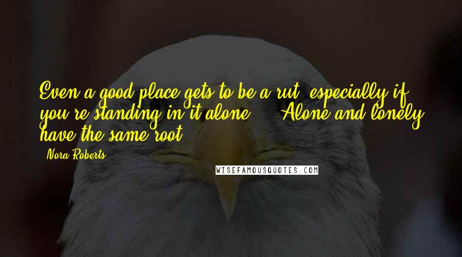 Nora Roberts Quotes: Even a good place gets to be a rut, especially if you're standing in it alone ... Alone and lonely have the same root.