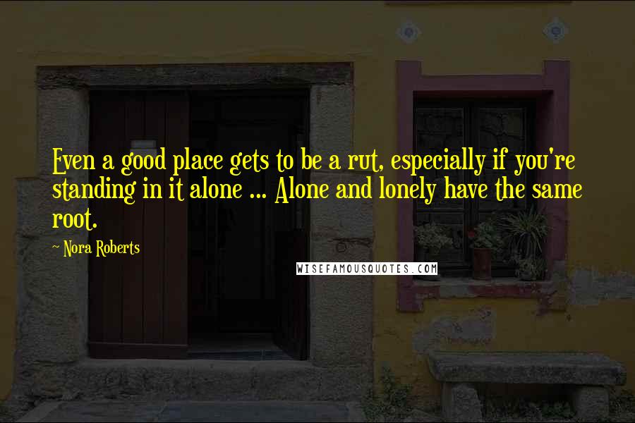 Nora Roberts Quotes: Even a good place gets to be a rut, especially if you're standing in it alone ... Alone and lonely have the same root.