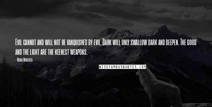 Nora Roberts Quotes: Evil cannot and will not be vanquished by evil. Dark will only swallow dark and deepen. The good and the light are the keenest weapons.