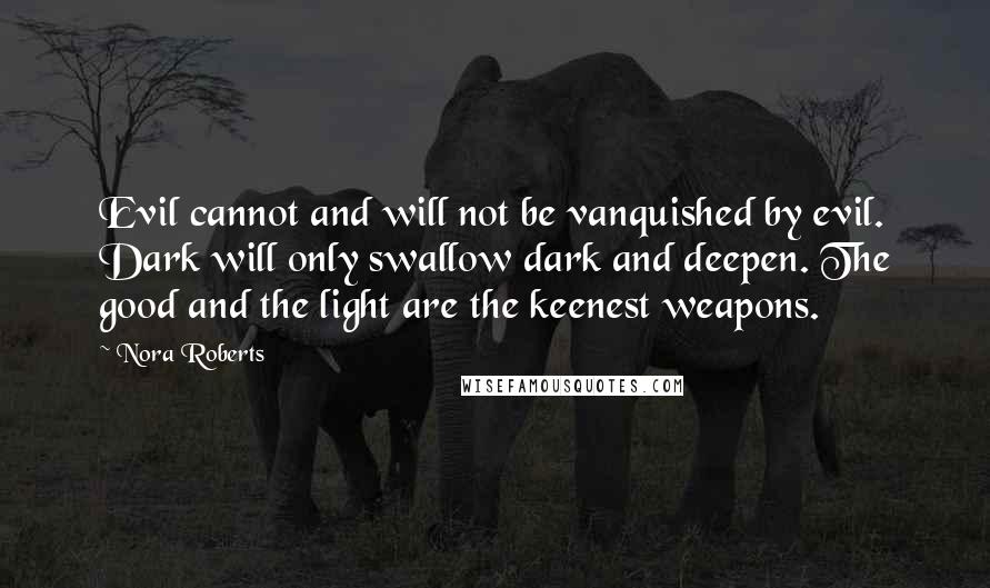 Nora Roberts Quotes: Evil cannot and will not be vanquished by evil. Dark will only swallow dark and deepen. The good and the light are the keenest weapons.