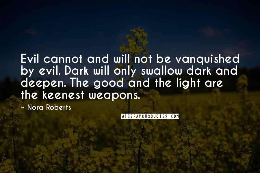 Nora Roberts Quotes: Evil cannot and will not be vanquished by evil. Dark will only swallow dark and deepen. The good and the light are the keenest weapons.