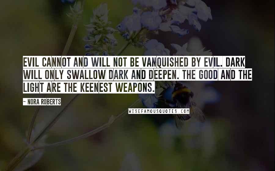 Nora Roberts Quotes: Evil cannot and will not be vanquished by evil. Dark will only swallow dark and deepen. The good and the light are the keenest weapons.