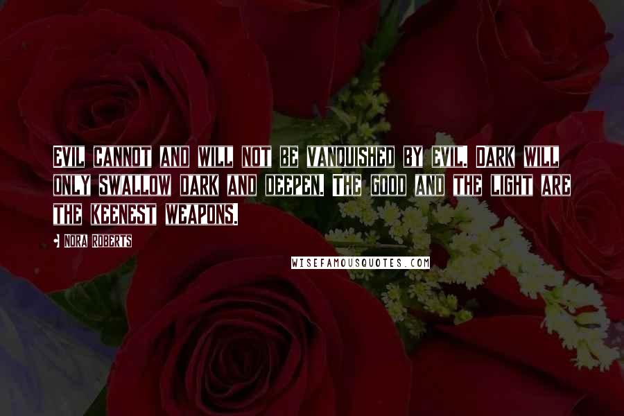 Nora Roberts Quotes: Evil cannot and will not be vanquished by evil. Dark will only swallow dark and deepen. The good and the light are the keenest weapons.