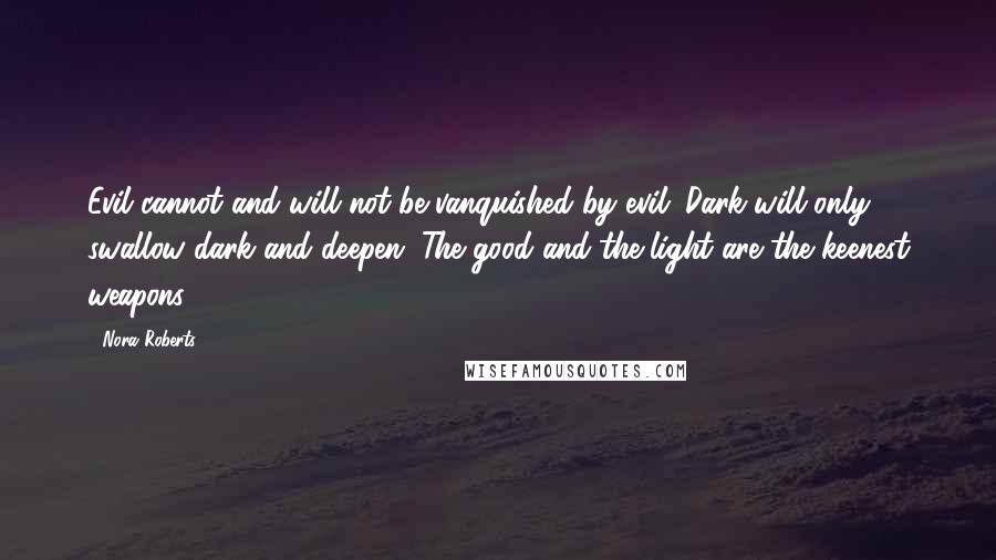 Nora Roberts Quotes: Evil cannot and will not be vanquished by evil. Dark will only swallow dark and deepen. The good and the light are the keenest weapons.