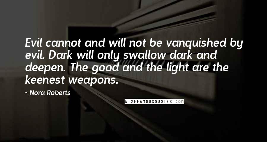 Nora Roberts Quotes: Evil cannot and will not be vanquished by evil. Dark will only swallow dark and deepen. The good and the light are the keenest weapons.