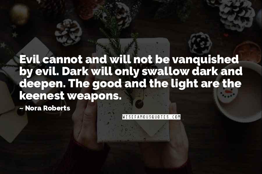 Nora Roberts Quotes: Evil cannot and will not be vanquished by evil. Dark will only swallow dark and deepen. The good and the light are the keenest weapons.