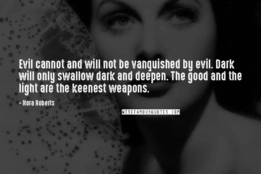 Nora Roberts Quotes: Evil cannot and will not be vanquished by evil. Dark will only swallow dark and deepen. The good and the light are the keenest weapons.