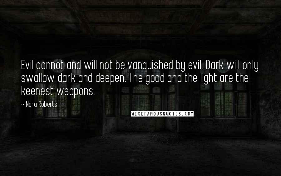 Nora Roberts Quotes: Evil cannot and will not be vanquished by evil. Dark will only swallow dark and deepen. The good and the light are the keenest weapons.