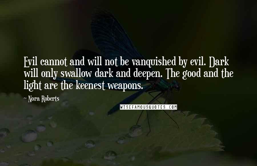 Nora Roberts Quotes: Evil cannot and will not be vanquished by evil. Dark will only swallow dark and deepen. The good and the light are the keenest weapons.