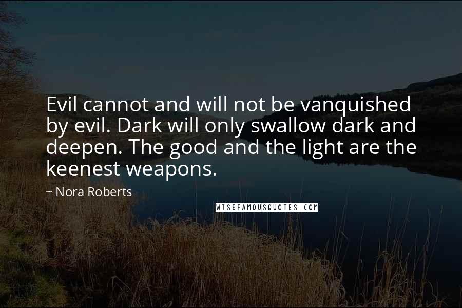 Nora Roberts Quotes: Evil cannot and will not be vanquished by evil. Dark will only swallow dark and deepen. The good and the light are the keenest weapons.