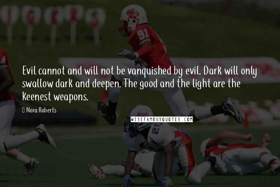 Nora Roberts Quotes: Evil cannot and will not be vanquished by evil. Dark will only swallow dark and deepen. The good and the light are the keenest weapons.