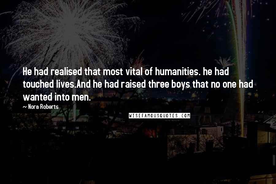 Nora Roberts Quotes: He had realised that most vital of humanities. he had touched lives.And he had raised three boys that no one had wanted into men.