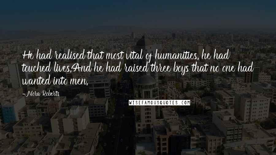 Nora Roberts Quotes: He had realised that most vital of humanities. he had touched lives.And he had raised three boys that no one had wanted into men.