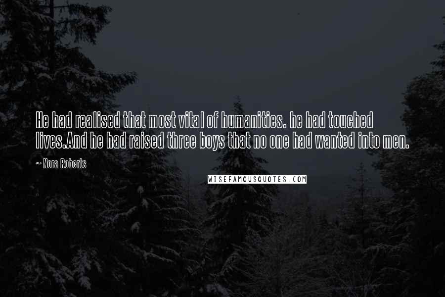 Nora Roberts Quotes: He had realised that most vital of humanities. he had touched lives.And he had raised three boys that no one had wanted into men.