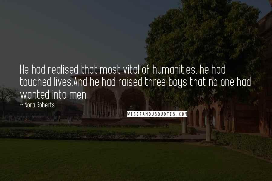 Nora Roberts Quotes: He had realised that most vital of humanities. he had touched lives.And he had raised three boys that no one had wanted into men.