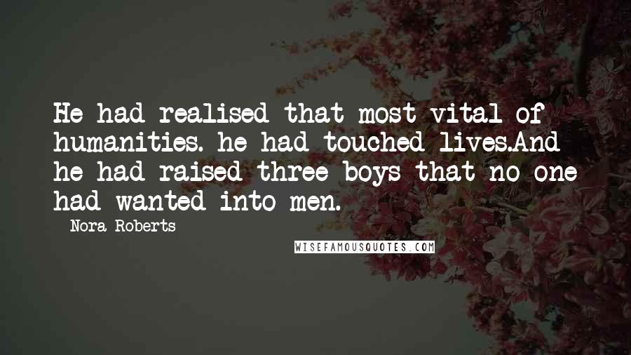 Nora Roberts Quotes: He had realised that most vital of humanities. he had touched lives.And he had raised three boys that no one had wanted into men.