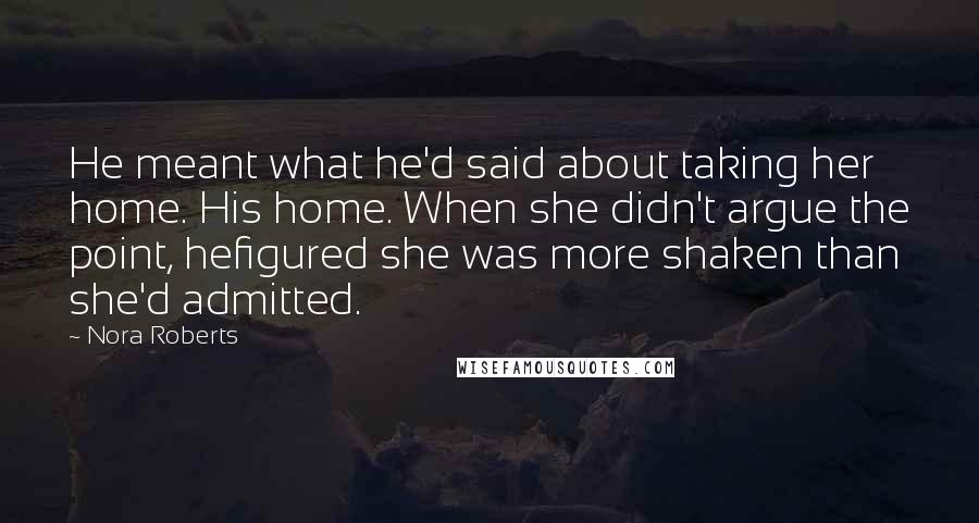 Nora Roberts Quotes: He meant what he'd said about taking her home. His home. When she didn't argue the point, hefigured she was more shaken than she'd admitted.