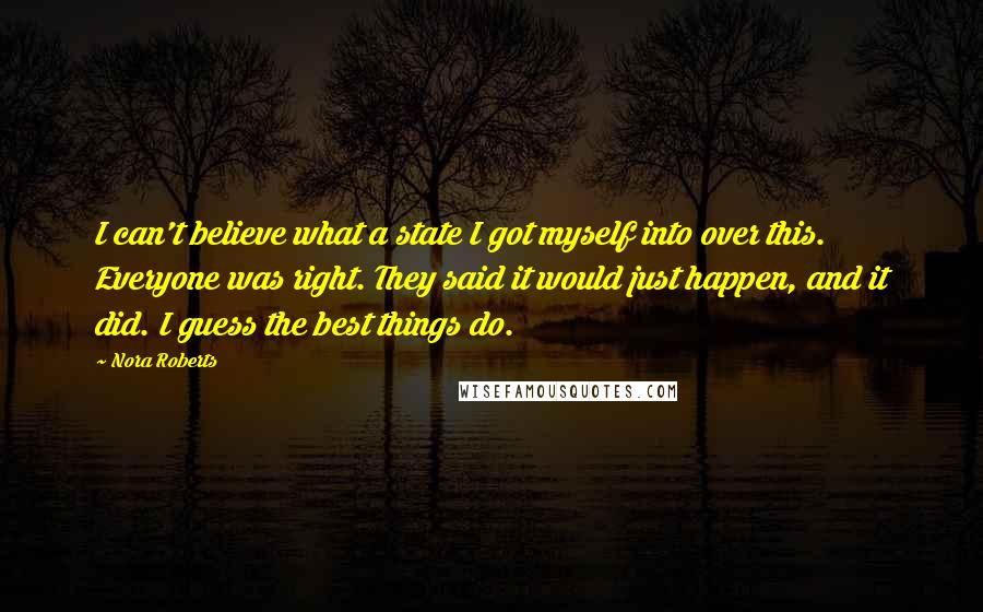 Nora Roberts Quotes: I can't believe what a state I got myself into over this. Everyone was right. They said it would just happen, and it did. I guess the best things do.