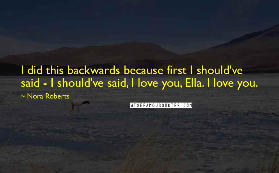 Nora Roberts Quotes: I did this backwards because first I should've said - I should've said, I love you, Ella. I love you.