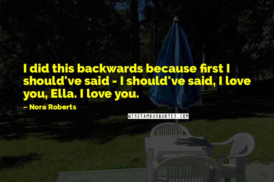 Nora Roberts Quotes: I did this backwards because first I should've said - I should've said, I love you, Ella. I love you.