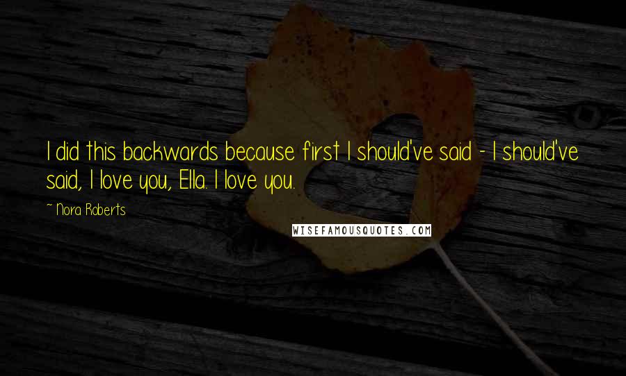 Nora Roberts Quotes: I did this backwards because first I should've said - I should've said, I love you, Ella. I love you.