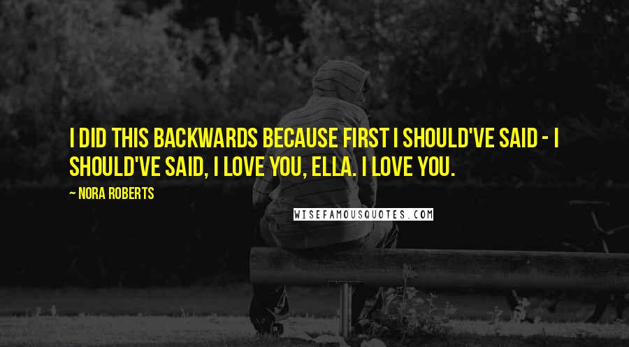 Nora Roberts Quotes: I did this backwards because first I should've said - I should've said, I love you, Ella. I love you.