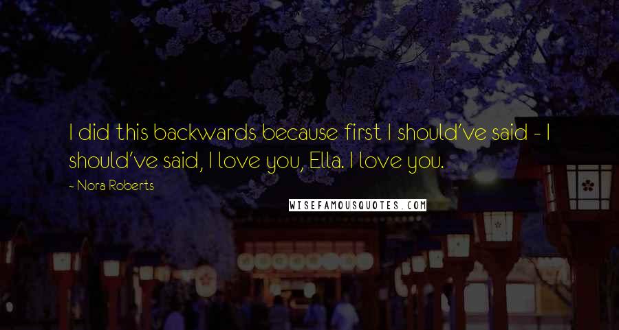 Nora Roberts Quotes: I did this backwards because first I should've said - I should've said, I love you, Ella. I love you.