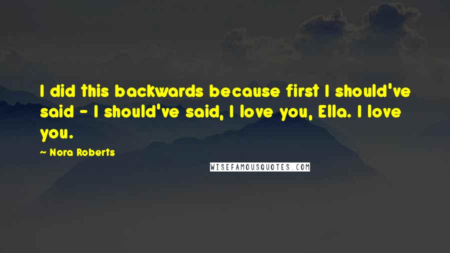 Nora Roberts Quotes: I did this backwards because first I should've said - I should've said, I love you, Ella. I love you.