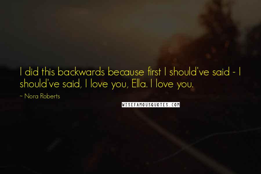 Nora Roberts Quotes: I did this backwards because first I should've said - I should've said, I love you, Ella. I love you.