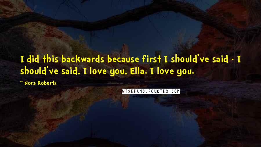 Nora Roberts Quotes: I did this backwards because first I should've said - I should've said, I love you, Ella. I love you.