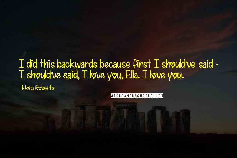 Nora Roberts Quotes: I did this backwards because first I should've said - I should've said, I love you, Ella. I love you.