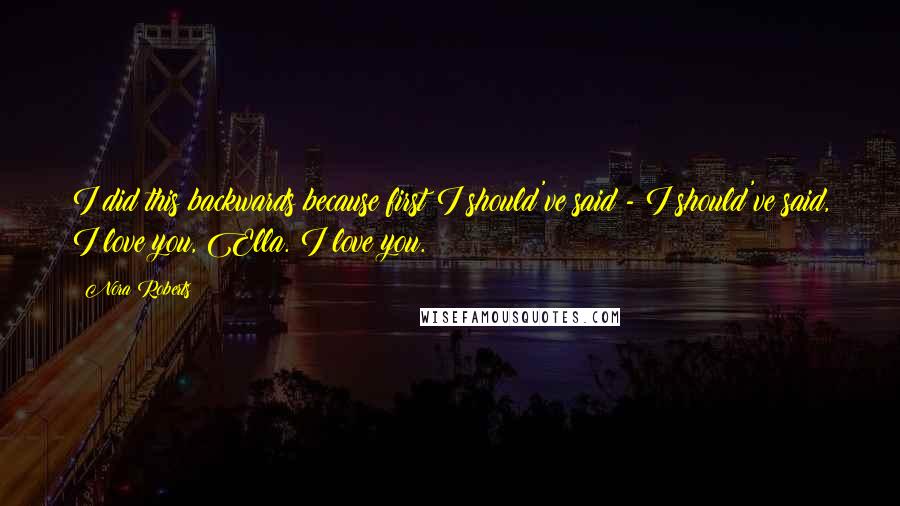 Nora Roberts Quotes: I did this backwards because first I should've said - I should've said, I love you, Ella. I love you.