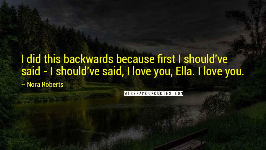 Nora Roberts Quotes: I did this backwards because first I should've said - I should've said, I love you, Ella. I love you.