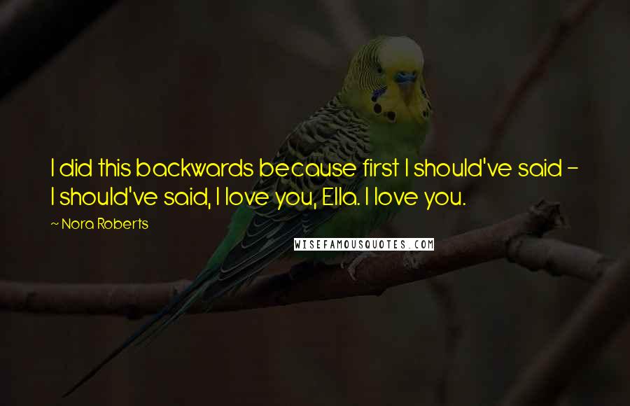 Nora Roberts Quotes: I did this backwards because first I should've said - I should've said, I love you, Ella. I love you.