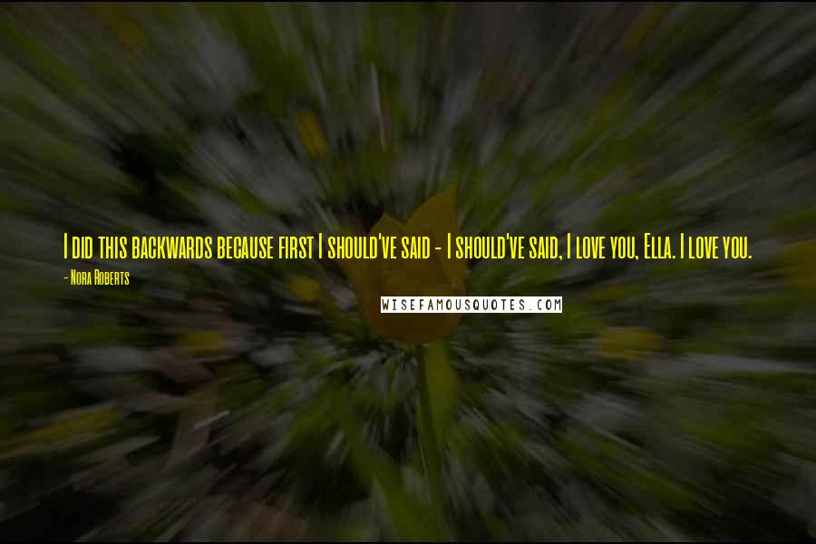 Nora Roberts Quotes: I did this backwards because first I should've said - I should've said, I love you, Ella. I love you.