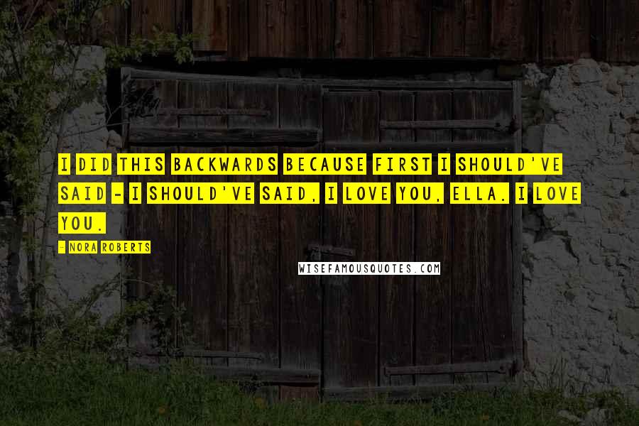 Nora Roberts Quotes: I did this backwards because first I should've said - I should've said, I love you, Ella. I love you.