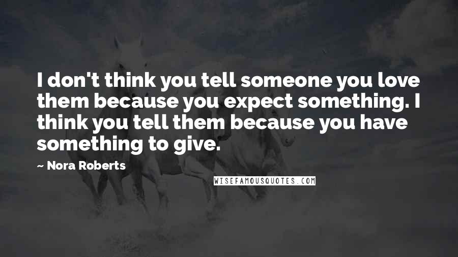 Nora Roberts Quotes: I don't think you tell someone you love them because you expect something. I think you tell them because you have something to give.