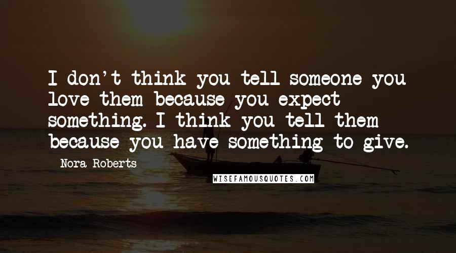 Nora Roberts Quotes: I don't think you tell someone you love them because you expect something. I think you tell them because you have something to give.