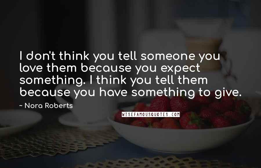 Nora Roberts Quotes: I don't think you tell someone you love them because you expect something. I think you tell them because you have something to give.