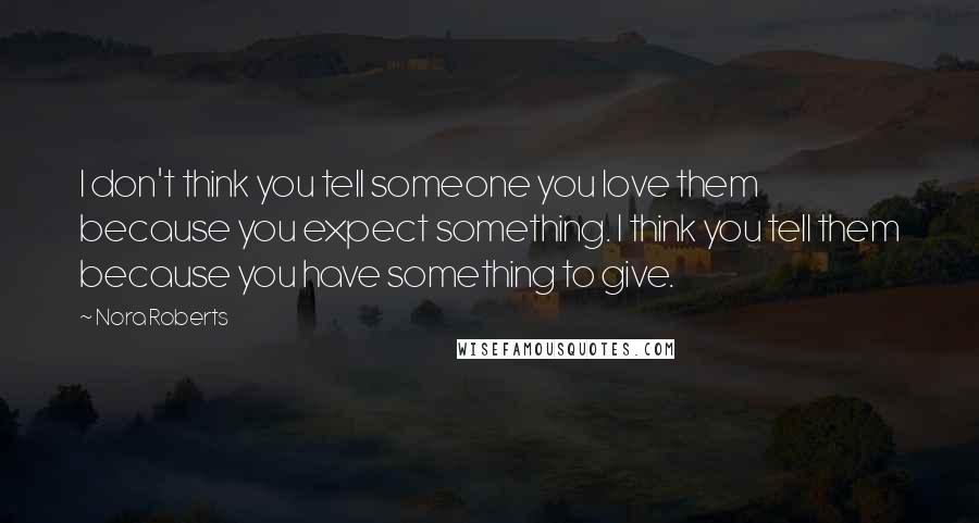 Nora Roberts Quotes: I don't think you tell someone you love them because you expect something. I think you tell them because you have something to give.
