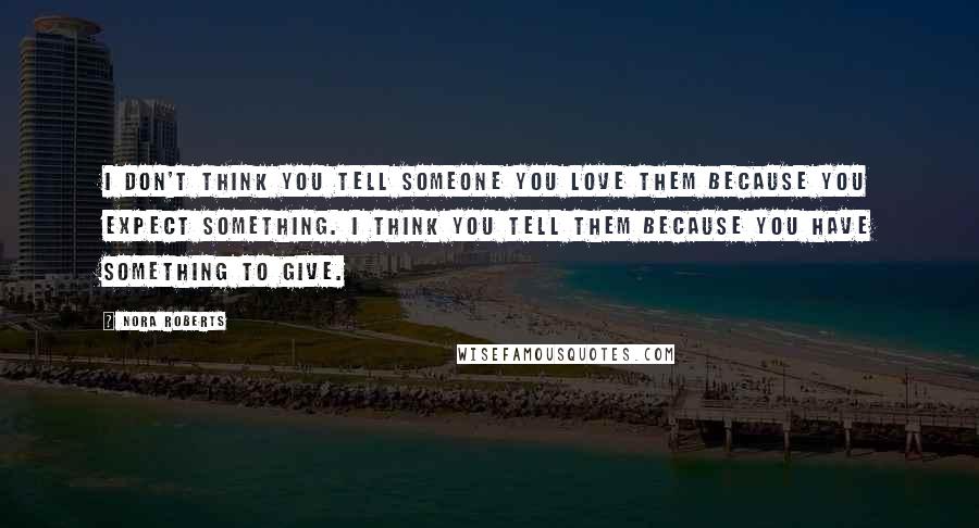 Nora Roberts Quotes: I don't think you tell someone you love them because you expect something. I think you tell them because you have something to give.